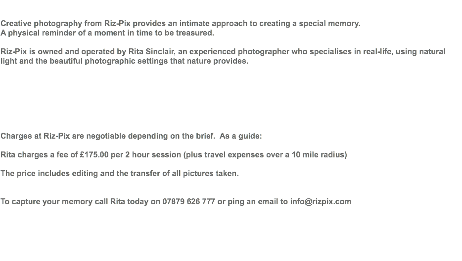  Creative photography from Riz-Pix provides an intimate approach to creating a special memory. A physical reminder of a moment in time to be treasured. Riz-Pix is owned and operated by Rita Sinclair, an experienced photographer who specialises in real-life, using natural light and the beautiful photographic settings that nature provides. Charges at Riz-Pix are negotiable depending on the brief. As a guide: Rita charges a fee of £175.00 per 2 hour session (plus travel expenses over a 10 mile radius) The price includes editing and the transfer of all pictures taken. To capture your memory call Rita today on 07879 626 777 or ping an email to info@rizpix.com 
